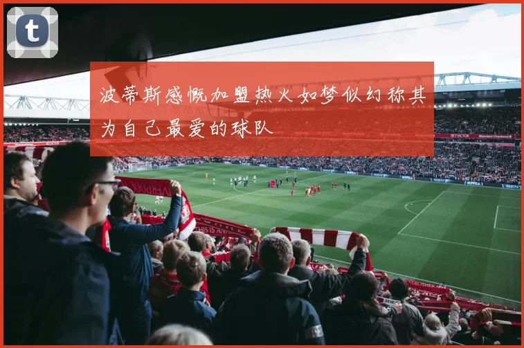 波蒂斯感慨加盟热火如梦似幻称其为自己最爱的球队