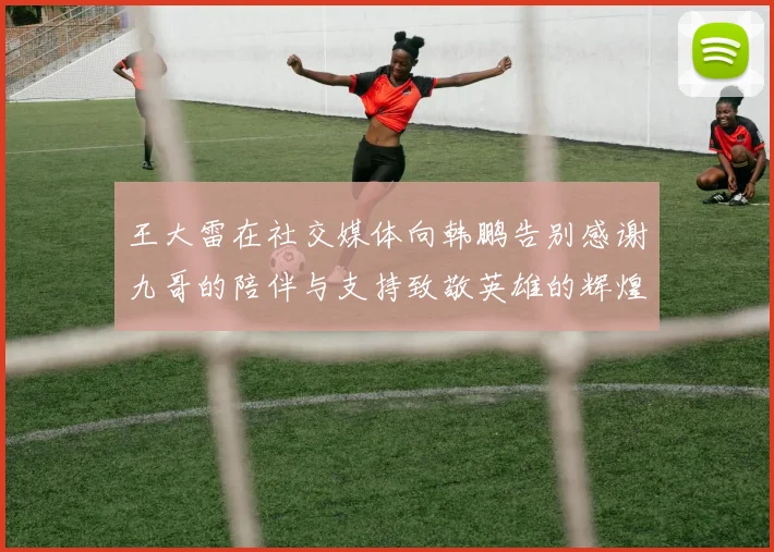 王大雷在社交媒体向韩鹏告别感谢九哥的陪伴与支持致敬英雄的辉煌岁月