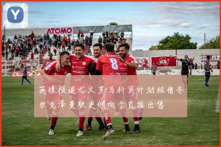 英媒报道尤文罗马科莫计划租借齐尔克泽曼联更倾向于直接出售