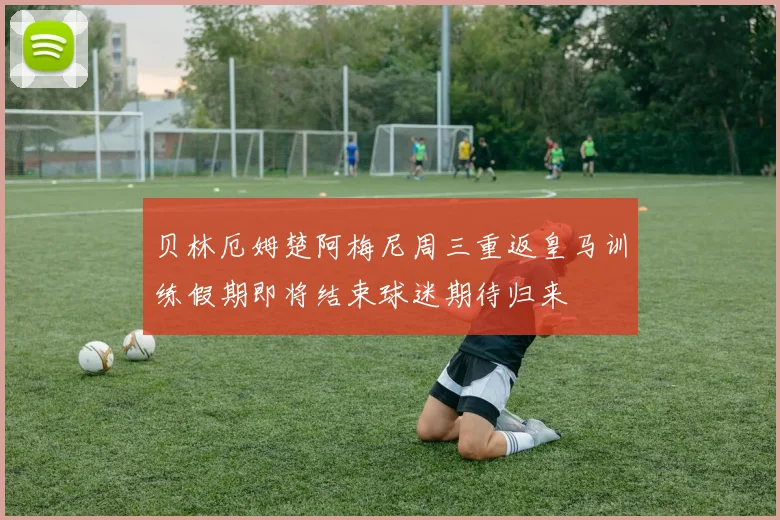 贝林厄姆楚阿梅尼周三重返皇马训练假期即将结束球迷期待归来